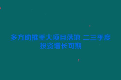 多方助推重大项目落地 二三季度投资增长可期