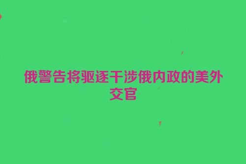 俄警告将驱逐干涉俄内政的美外交官