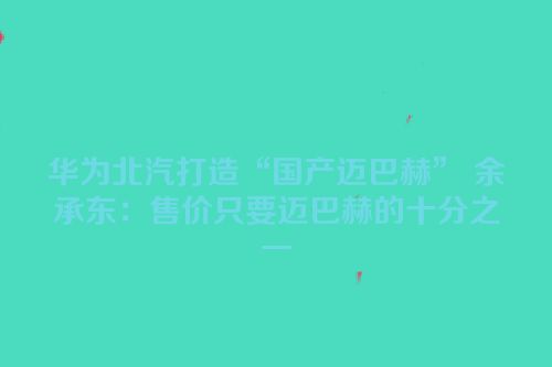 华为北汽打造“国产迈巴赫” 余承东：售价只要迈巴赫的十分之一