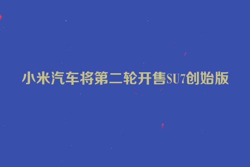 小米汽车将第二轮开售SU7创始版