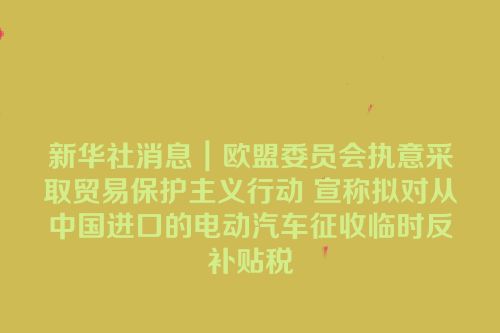 新华社消息｜欧盟委员会执意采取贸易保护主义行动 宣称拟对从中国进口的电动汽车征收临时反补贴税