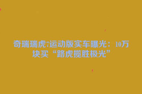 奇瑞瑞虎7运动版实车曝光：10万块买“路虎揽胜极光”