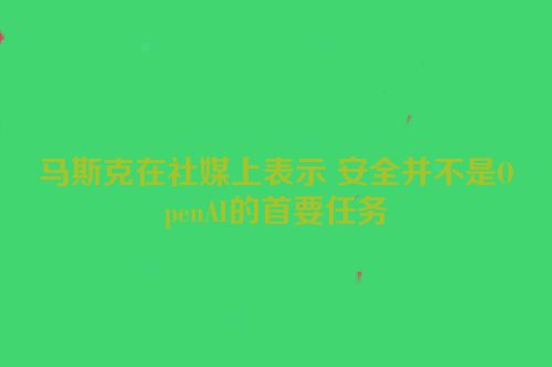马斯克在社媒上表示 安全并不是OpenAI的首要任务