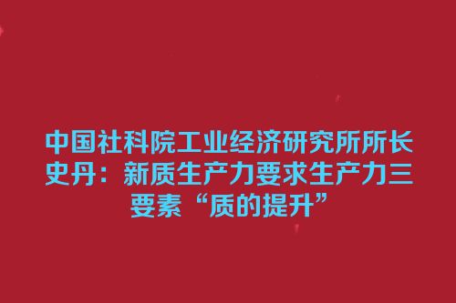 中国社科院工业经济研究所所长史丹：新质生产力要求生产力三要素“质的提升”