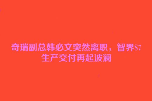 奇瑞副总韩必文突然离职，智界S7生产交付再起波澜