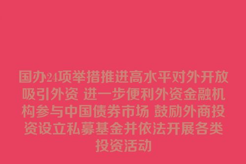 国办24项举措推进高水平对外开放吸引外资 进一步便利外资金融机构参与中国债券市场 鼓励外商投资设立私募基金并依法开展各类投资活动