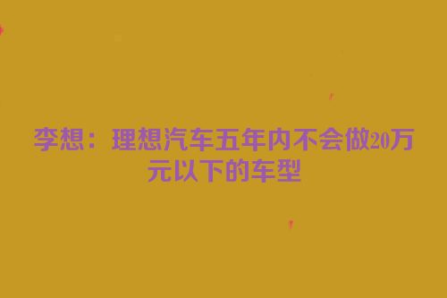 李想：理想汽车五年内不会做20万元以下的车型