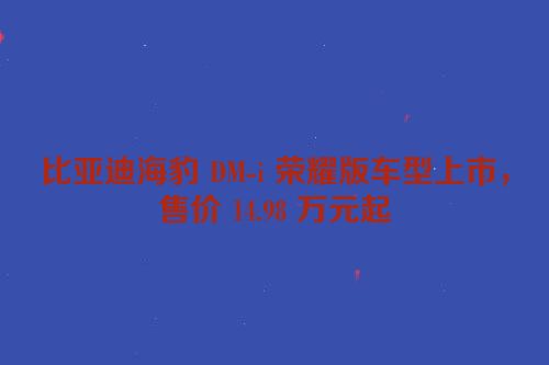 比亚迪海豹 DM-i 荣耀版车型上市，售价 14.98 万元起