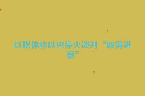 以媒体称以巴停火谈判“取得进展”