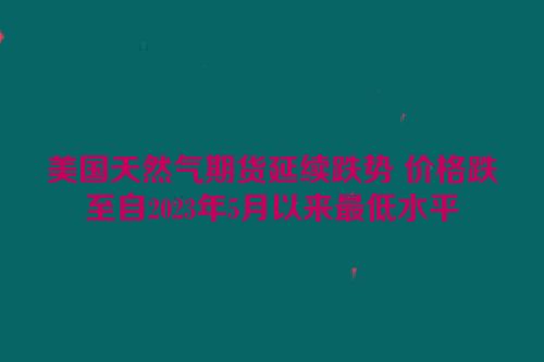 美国天然气期货延续跌势 价格跌至自2023年5月以来最低水平