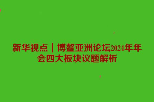 新华视点｜博鳌亚洲论坛2024年年会四大板块议题解析