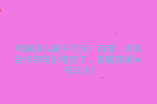 号称投入超千亿元！百度、吉利合作新车价格定了，曾毓群是001号车主！