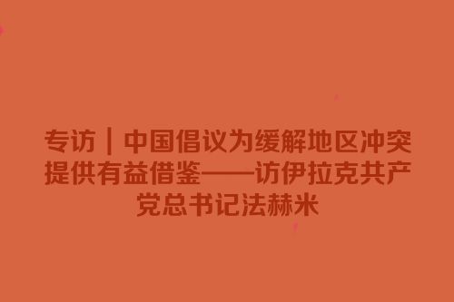 专访｜中国倡议为缓解地区冲突提供有益借鉴——访伊拉克共产党总书记法赫米