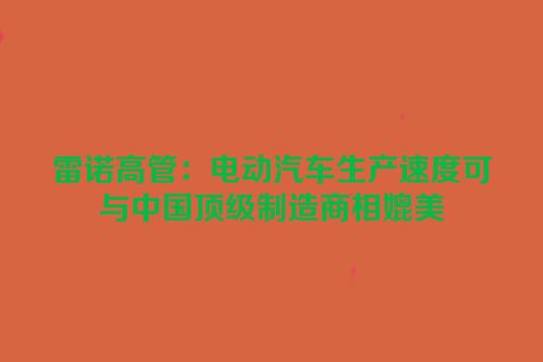 雷诺高管：电动汽车生产速度可与中国顶级制造商相媲美