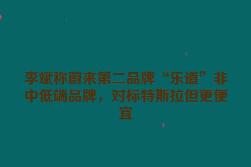 李斌称蔚来第二品牌“乐道”非中低端品牌，对标特斯拉但更便宜
