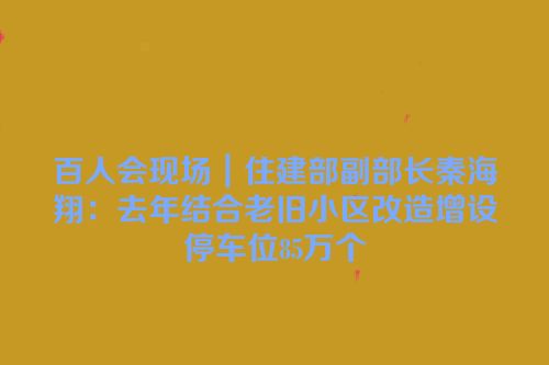 百人会现场｜住建部副部长秦海翔：去年结合老旧小区改造增设停车位85万个