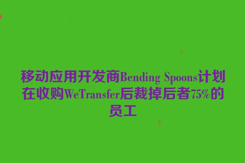 移动应用开发商Bending Spoons计划在收购WeTransfer后裁掉后者75%的员工