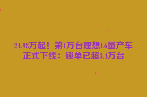 24.98万起！第1万台理想L6量产车正式下线：锁单已超3.4万台