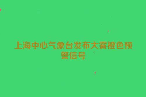 上海中心气象台发布大雾橙色预警信号