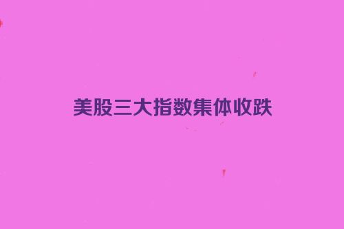 美股三大指数集体收跌