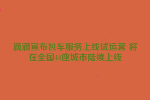滴滴宣布包车服务上线试运营 将在全国44座城市陆续上线