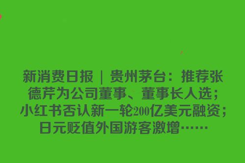 新消费日报 | 贵州茅台：推荐张德芹为公司董事、董事长人选；小红书否认新一轮200亿美元融资；日元贬值外国游客激增……