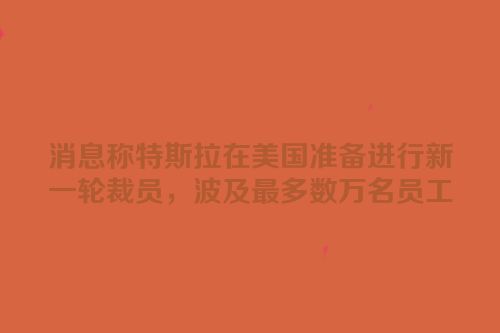 消息称特斯拉在美国准备进行新一轮裁员，波及最多数万名员工