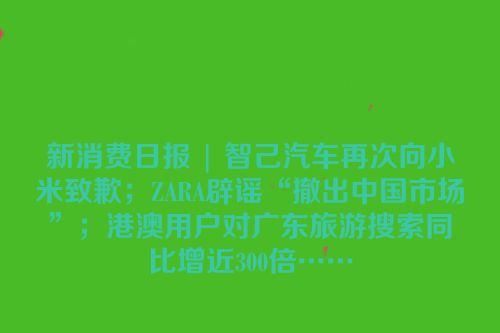 新消费日报 | 智己汽车再次向小米致歉；ZARA辟谣“撤出中国市场”；港澳用户对广东旅游搜索同比增近300倍……
