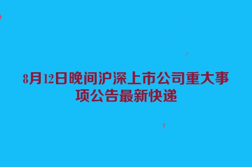 8月12日晚间沪深上市公司重大事项公告最新快递