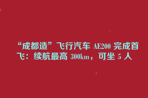 “成都造”飞行汽车 AE200 完成首飞：续航最高 300km，可坐 5 人