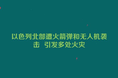 以色列北部遭火箭弹和无人机袭击  引发多处火灾