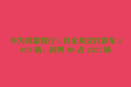 华为鸿蒙智行 5 月全系交付新车 30578 辆，问界 M9 占 15875 辆