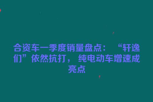 合资车一季度销量盘点： “轩逸们”依然抗打， 纯电动车增速成亮点
