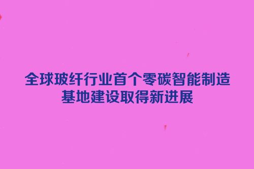 全球玻纤行业首个零碳智能制造基地建设取得新进展