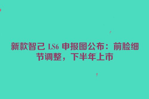 新款智己 LS6 申报图公布：前脸细节调整，下半年上市
