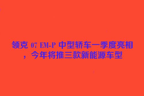 领克 07 EM-P 中型轿车一季度亮相，今年将推三款新能源车型