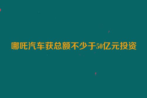 哪吒汽车获总额不少于50亿元投资