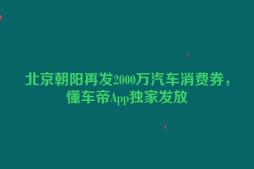 北京朝阳再发2000万汽车消费券，懂车帝App独家发放