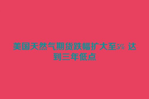美国天然气期货跌幅扩大至5% 达到三年低点