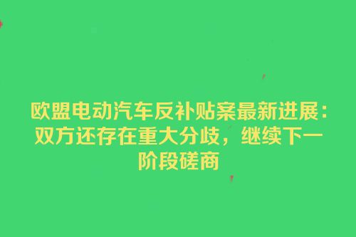 欧盟电动汽车反补贴案最新进展：双方还存在重大分歧，继续下一阶段磋商