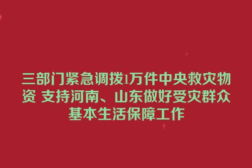 三部门紧急调拨1万件中央救灾物资 支持河南、山东做好受灾群众基本生活保障工作