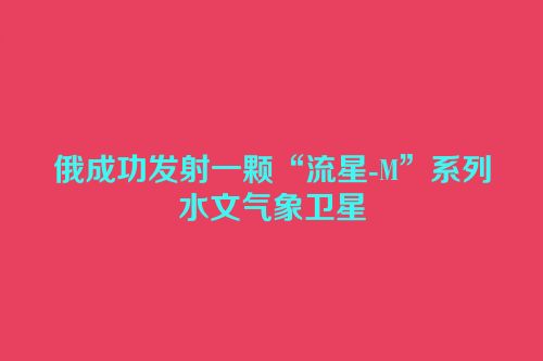 俄成功发射一颗“流星-M”系列水文气象卫星
