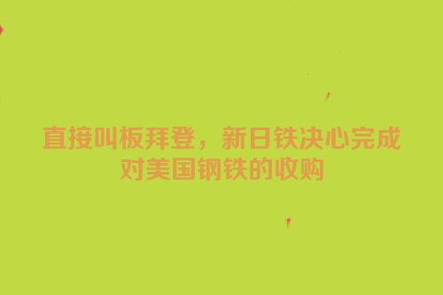 直接叫板拜登，新日铁决心完成对美国钢铁的收购