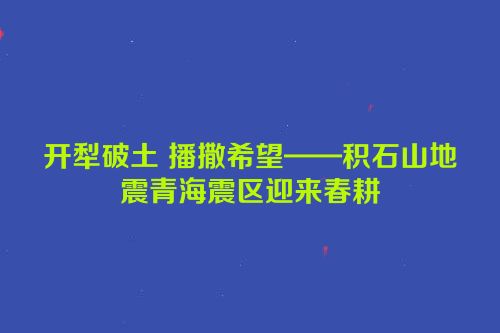开犁破土 播撒希望——积石山地震青海震区迎来春耕