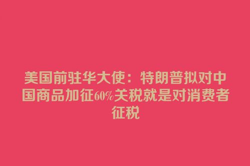美国前驻华大使：特朗普拟对中国商品加征60%关税就是对消费者征税