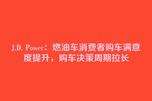 J.D. Power：燃油车消费者购车满意度提升，购车决策周期拉长