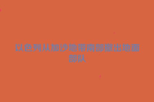 以色列从加沙地带南部撤出地面部队