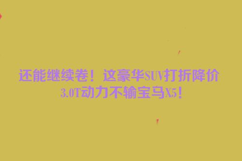 还能继续卷！这豪华SUV打折降价 3.0T动力不输宝马X5！