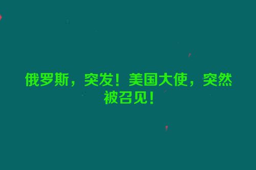 俄罗斯，突发！美国大使，突然被召见！