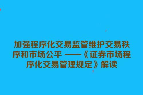 加强程序化交易监管维护交易秩序和市场公平 ——《证券市场程序化交易管理规定》解读